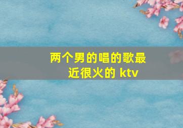 两个男的唱的歌最近很火的 ktv